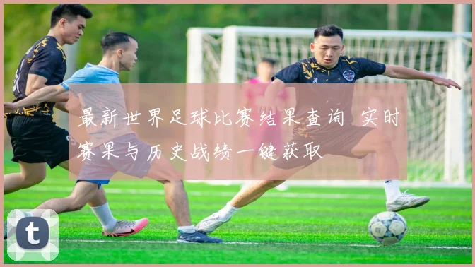 最新世界足球比赛结果查询 实时赛果与历史战绩一键获取