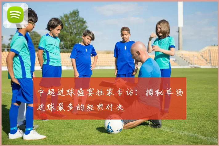 中超进球盛宴独家专访:揭秘单场进球最多的经典对决