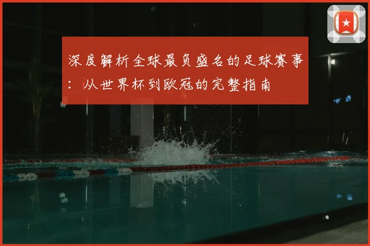 深度解析全球最负盛名的足球赛事：从世界杯到欧冠的完整指南