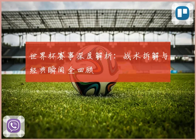 世界杯赛事深度解析：战术拆解与经典瞬间全回顾