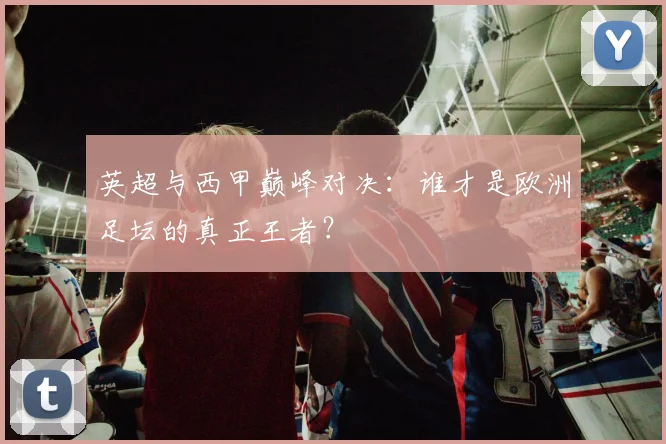 英超与西甲巅峰对决：谁才是欧洲足坛的真正王者？