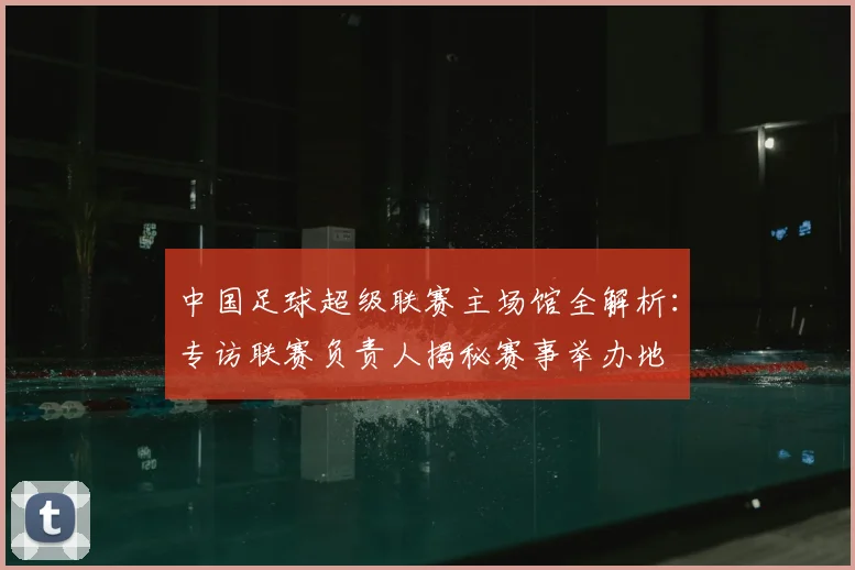 中国足球超级联赛主场馆全解析：专访联赛负责人揭秘赛事举办地