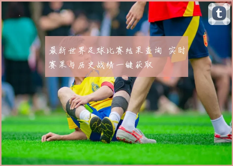 最新世界足球比赛结果查询 实时赛果与历史战绩一键获取